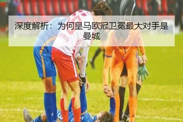 深度解析：为何皇马欧冠卫冕最大对手是曼城